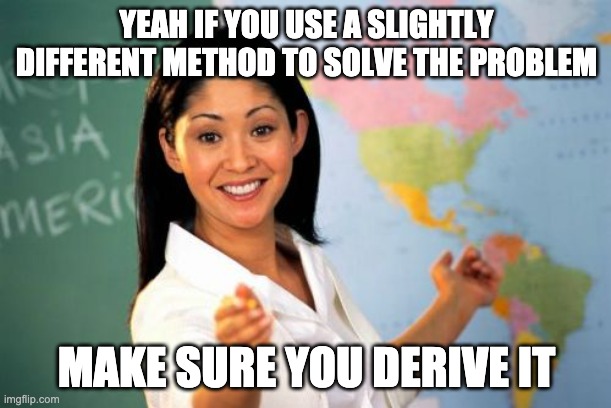 Unhelpful High School Teacher Meme | YEAH IF YOU USE A SLIGHTLY DIFFERENT METHOD TO SOLVE THE PROBLEM MAKE SURE YOU DERIVE IT | image tagged in memes,unhelpful high school teacher | made w/ Imgflip meme maker