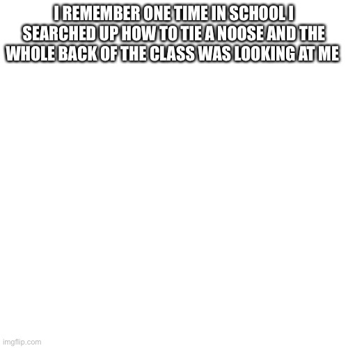 Blank Transparent Square | I REMEMBER ONE TIME IN SCHOOL I SEARCHED UP HOW TO TIE A NOOSE AND THE WHOLE BACK OF THE CLASS WAS LOOKING AT ME | image tagged in memes,blank transparent square | made w/ Imgflip meme maker