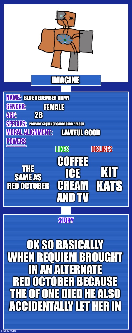 Genderbent red October go BRRRTTTTT | IMAGINE; BLUE DECEMBER ARMY; FEMALE; 28; PRIMARY SEQUENCE CARDBOARD PERSON; LAWFUL GOOD; THE SAME AS RED OCTOBER; KIT KATS; COFFEE ICE CREAM AND TV; OK SO BASICALLY WHEN REQUIEM BROUGHT IN AN ALTERNATE RED OCTOBER BECAUSE THE OF ONE DIED HE ALSO ACCIDENTALLY LET HER IN | image tagged in oc full showcase v2 | made w/ Imgflip meme maker