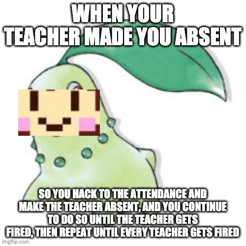 Chikorita | WHEN YOUR TEACHER MADE YOU ABSENT SO YOU HACK TO THE ATTENDANCE AND MAKE THE TEACHER ABSENT, AND YOU CONTINUE TO DO SO UNTIL THE TEACHER GET | image tagged in chikorita | made w/ Imgflip meme maker
