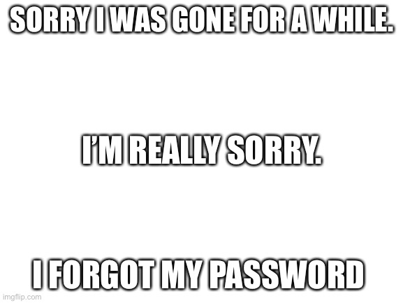 Sorry. | SORRY I WAS GONE FOR A WHILE. I’M REALLY SORRY. I FORGOT MY PASSWORD | image tagged in blank white template | made w/ Imgflip meme maker
