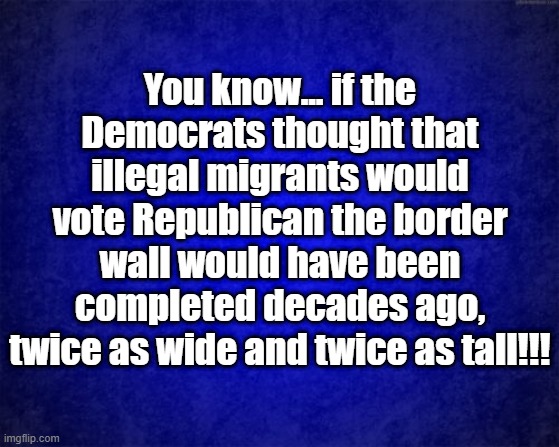 You know... | You know... if the Democrats thought that illegal migrants would vote Republican the border wall would have been completed decades ago, twice as wide and twice as tall!!! | image tagged in blue background | made w/ Imgflip meme maker