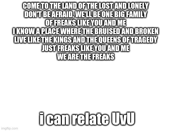 UvU | COME TO THE LAND OF THE LOST AND LONELY
DON'T BE AFRAID, WE'LL BE ONE BIG FAMILY
OF FREAKS LIKE YOU AND ME
I KNOW A PLACE WHERE THE BRUISED AND BROKEN
LIVE LIKE THE KINGS AND THE QUEENS OF TRAGEDY
JUST FREAKS LIKE YOU AND ME
WE ARE THE FREAKS; i can relate UvU | made w/ Imgflip meme maker