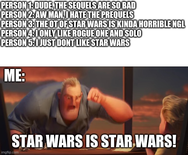 I dont care what you like or hate, all i know is that i like all the trilogies (and the side stories like Rogue one and Solo) | PERSON 1: DUDE, THE SEQUELS ARE SO BAD

PERSON 2: AW MAN, I HATE THE PREQUELS

PERSON 3: THE OT OF STAR WARS IS KINDA HORRIBLE NGL

PERSON 4: I ONLY LIKE ROGUE ONE AND SOLO

PERSON 5: I JUST DONT LIKE STAR WARS; ME:; STAR WARS IS STAR WARS! | image tagged in math is math | made w/ Imgflip meme maker