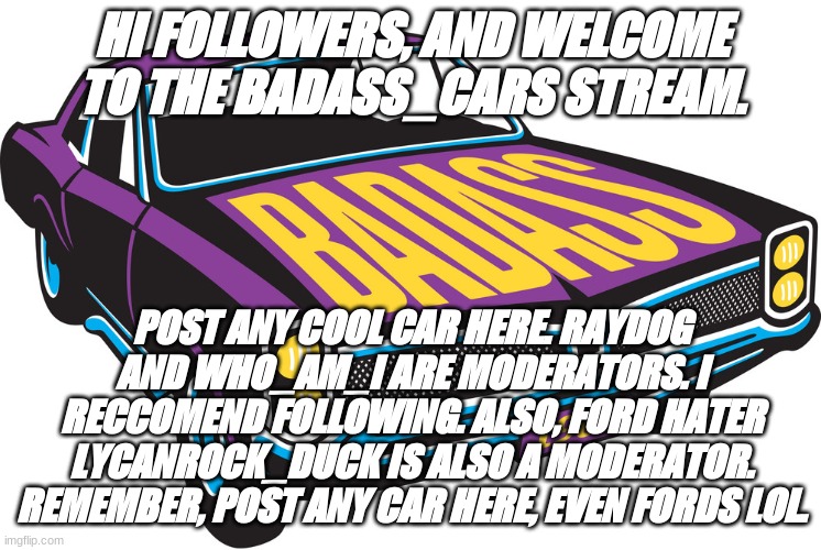 hello :) | HI FOLLOWERS, AND WELCOME TO THE BADASS_CARS STREAM. POST ANY COOL CAR HERE. RAYDOG AND WHO_AM_I ARE MODERATORS. I RECCOMEND FOLLOWING. ALSO, FORD HATER LYCANROCK_DUCK IS ALSO A MODERATOR. REMEMBER, POST ANY CAR HERE, EVEN FORDS LOL. | image tagged in badass car | made w/ Imgflip meme maker