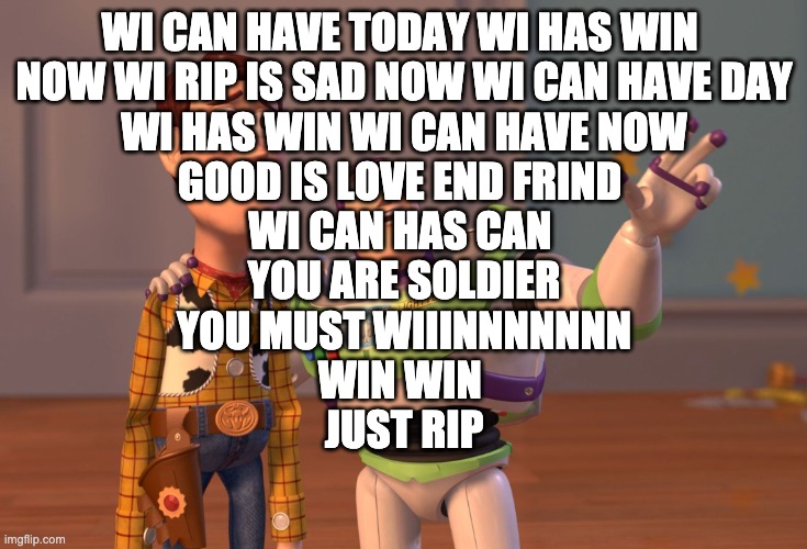 X, X Everywhere Meme | WI CAN HAVE TODAY WI HAS WIN 
NOW WI RIP IS SAD NOW WI CAN HAVE DAY
WI HAS WIN WI CAN HAVE NOW
GOOD IS LOVE END FRIND 
WI CAN HAS CAN 
YOU ARE SOLDIER
YOU MUST WIIINNNNNNN
WIN WIN 
JUST RIP | image tagged in memes,x x everywhere | made w/ Imgflip meme maker