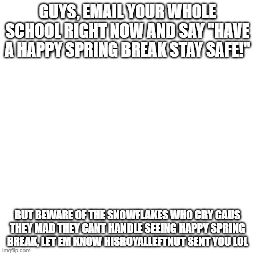 lol | GUYS, EMAIL YOUR WHOLE SCHOOL RIGHT NOW AND SAY "HAVE A HAPPY SPRING BREAK STAY SAFE!"; BUT BEWARE OF THE SNOWFLAKES WHO CRY CAUS THEY MAD THEY CANT HANDLE SEEING HAPPY SPRING BREAK, LET EM KNOW HISROYALLEFTNUT SENT YOU LOL | image tagged in memes,blank transparent square | made w/ Imgflip meme maker