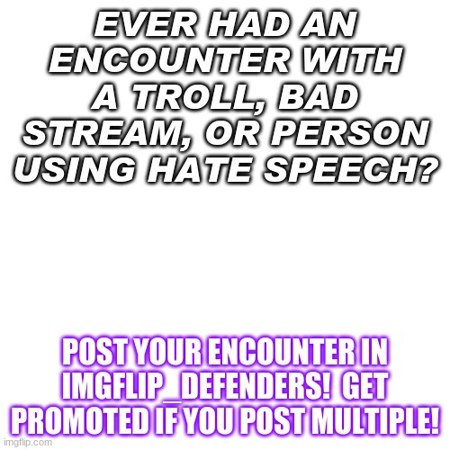 check it out!  Thanks!  Free upvotes for all that join! | EVER HAD AN ENCOUNTER WITH A TROLL, BAD STREAM, OR PERSON USING HATE SPEECH? POST YOUR ENCOUNTER IN IMGFLIP_DEFENDERS!  GET PROMOTED IF YOU POST MULTIPLE! | image tagged in memes,blank transparent square,ad,new stream | made w/ Imgflip meme maker