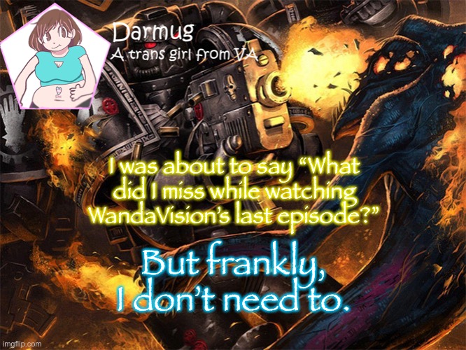 I was about to say “What did I miss while watching WandaVision’s last episode?”; But frankly, I don’t need to. | image tagged in darmug's announcement template | made w/ Imgflip meme maker