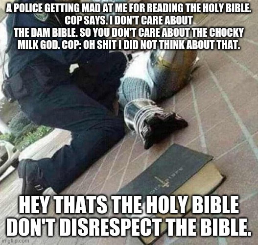 cops don't care | A POLICE GETTING MAD AT ME FOR READING THE HOLY BIBLE.
COP SAYS. I DON'T CARE ABOUT THE DAM BIBLE. SO YOU DON'T CARE ABOUT THE CHOCKY MILK GOD. COP: OH SHIT I DID NOT THINK ABOUT THAT. HEY THATS THE HOLY BIBLE DON'T DISRESPECT THE BIBLE. | image tagged in arrested | made w/ Imgflip meme maker