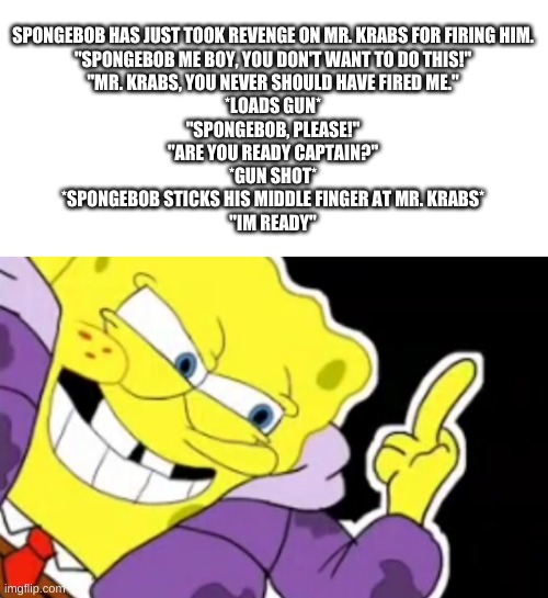 spongebob's revenge | SPONGEBOB HAS JUST TOOK REVENGE ON MR. KRABS FOR FIRING HIM.

"SPONGEBOB ME BOY, YOU DON'T WANT TO DO THIS!"

"MR. KRABS, YOU NEVER SHOULD HAVE FIRED ME."

*LOADS GUN*

"SPONGEBOB, PLEASE!"

"ARE YOU READY CAPTAIN?"

*GUN SHOT*

*SPONGEBOB STICKS HIS MIDDLE FINGER AT MR. KRABS*

"IM READY" | image tagged in memes,funny,spongebob,story,yes | made w/ Imgflip meme maker
