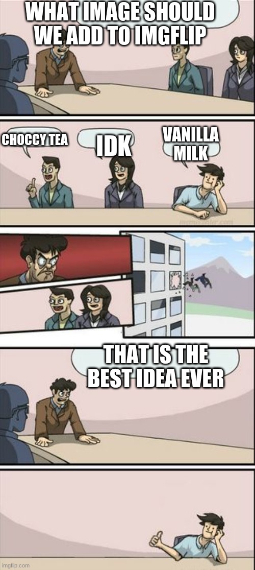 Boardroom Meeting Sugg 2 | WHAT IMAGE SHOULD WE ADD TO IMGFLIP; IDK; VANILLA MILK; CHOCCY TEA; THAT IS THE BEST IDEA EVER | image tagged in boardroom meeting sugg 2 | made w/ Imgflip meme maker