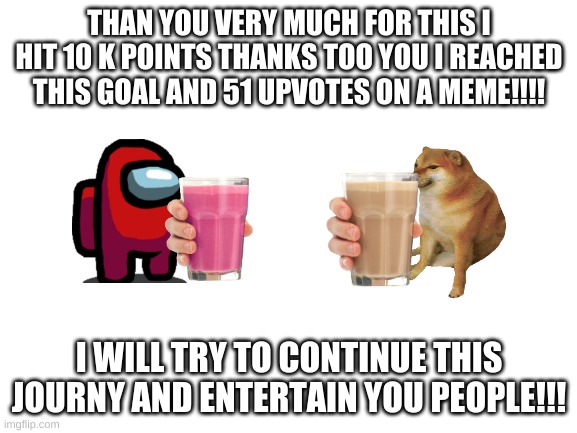 Thank you | THAN YOU VERY MUCH FOR THIS I HIT 10 K POINTS THANKS TOO YOU I REACHED THIS GOAL AND 51 UPVOTES ON A MEME!!!! I WILL TRY TO CONTINUE THIS JOURNY AND ENTERTAIN YOU PEOPLE!!! | image tagged in blank white template | made w/ Imgflip meme maker