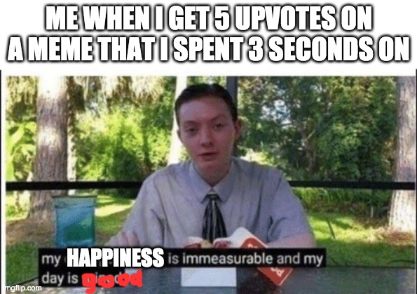 yay | ME WHEN I GET 5 UPVOTES ON A MEME THAT I SPENT 3 SECONDS ON; HAPPINESS | image tagged in my dissapointment is immeasurable and my day is ruined | made w/ Imgflip meme maker