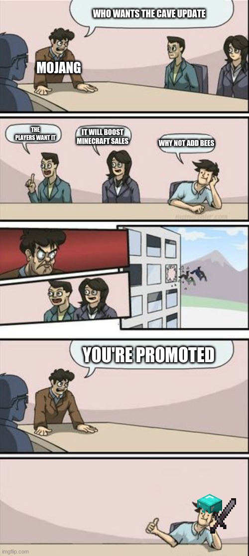 its true | WHO WANTS THE CAVE UPDATE; MOJANG; THE PLAYERS WANT IT; IT WILL BOOST MINECRAFT SALES; WHY NOT ADD BEES; YOU'RE PROMOTED | image tagged in boardroom meeting sugg 2 | made w/ Imgflip meme maker