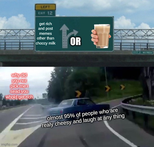 Left Exit 12 Off Ramp Meme | get rich and post memes other than choccy milk why did you not pick me i sead you whold get rich olmost 95% of people who are realy cheesy a | image tagged in memes,left exit 12 off ramp | made w/ Imgflip meme maker