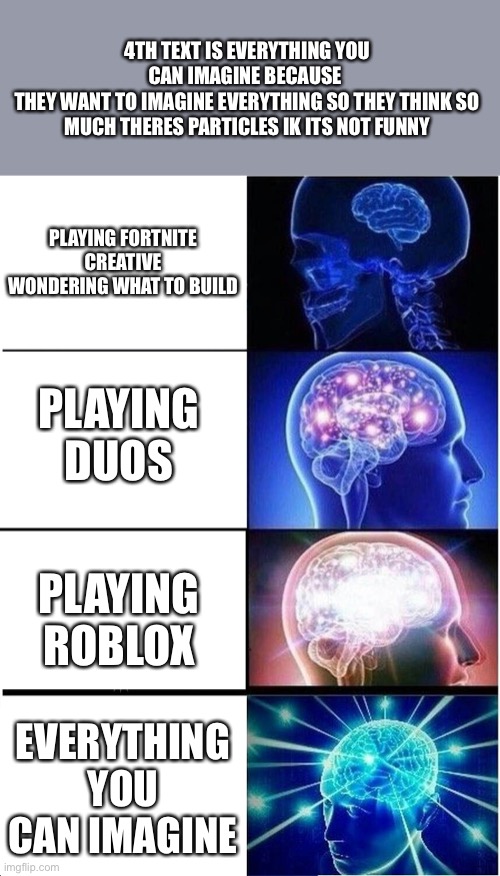 Expanding Brain Meme | 4TH TEXT IS EVERYTHING YOU CAN IMAGINE BECAUSE 
THEY WANT TO IMAGINE EVERYTHING SO THEY THINK SO MUCH THERES PARTICLES IK ITS NOT FUNNY; PLAYING FORTNITE CREATIVE WONDERING WHAT TO BUILD; PLAYING DUOS; PLAYING ROBLOX; EVERYTHING YOU CAN IMAGINE | image tagged in memes,big brain,i have no idea what i am doing | made w/ Imgflip meme maker