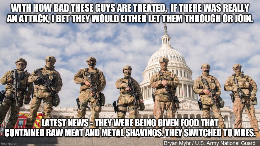 National Guard Capitol 2021 | WITH HOW BAD THESE GUYS ARE TREATED,  IF THERE WAS REALLY AN ATTACK, I BET THEY WOULD EITHER LET THEM THROUGH OR JOIN. LATEST NEWS - THEY WERE BEING GIVEN FOOD THAT CONTAINED RAW MEAT AND METAL SHAVINGS. THEY SWITCHED TO MRES. | image tagged in national guard capitol 2021 | made w/ Imgflip meme maker