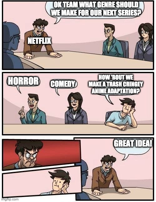 Boardroom Meeting Suggestion 2 | OK TEAM WHAT GENRE SHOULD WE MAKE FOR OUR NEXT SERIES? NETFLIX; HORROR; HOW 'BOUT WE MAKE A TRASH CRINGEY ANIME ADAPTATION? COMEDY; GREAT IDEA! | image tagged in boardroom meeting suggestion 2 | made w/ Imgflip meme maker