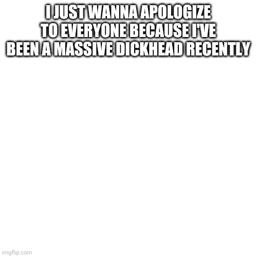 I'm Child_Corpse in case you didn't know. | I JUST WANNA APOLOGIZE TO EVERYONE BECAUSE I'VE BEEN A MASSIVE DICKHEAD RECENTLY | image tagged in memes,blank transparent square,i'm a massive dickhead and i'm sorry | made w/ Imgflip meme maker