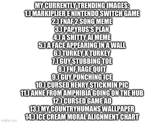 lol | MY CURRENTLY TRENDING IMAGES:
1.) MARKIPLIER E NINTENDO SWITCH GAME
2.) FNAF 2 SONG MEME
3.) PAPYRUS'S PLAN
4.) A SHITTY AI MEME
5.) A FACE APPEARING IN A WALL
6.) TURKEY X TURKEY
7.) GUY STUBBING TOE
8.) FNF RAGE QUIT
9.) GUY PUNCHING ICE
10.) CURSED HENRY STICKMIN PIC
11.) ANNE FROM AMPHIBIA GOING ON THE HUB
12.) CURSED GAME AD
13.) MY COUNTRYHUMANS WALLPAPER
14.) ICE CREAM MORAL ALIGNMENT CHART | image tagged in memes,funny,trending | made w/ Imgflip meme maker