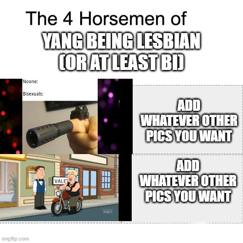 Four horsemen | YANG BEING LESBIAN
(OR AT LEAST BI); ADD WHATEVER OTHER PICS YOU WANT; ADD WHATEVER OTHER PICS YOU WANT | image tagged in four horsemen,family guy,rwby | made w/ Imgflip meme maker