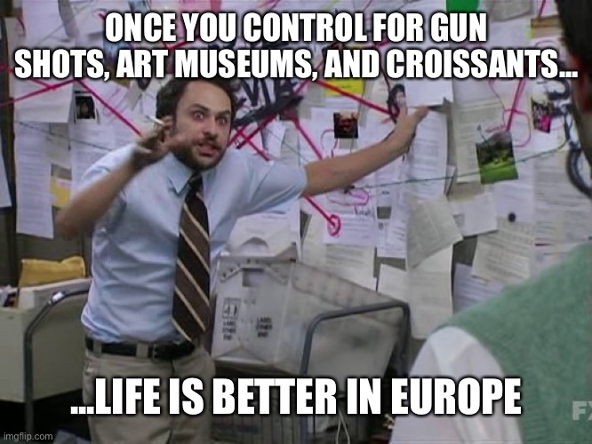 Charlie Conspiracy (Always Sunny in Philidelphia) | ONCE YOU CONTROL FOR GUN SHOTS, ART MUSEUMS, AND CROISSANTS... ...LIFE IS BETTER IN EUROPE | image tagged in charlie conspiracy always sunny in philidelphia | made w/ Imgflip meme maker