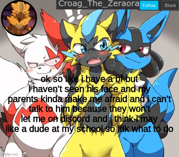 zeraora announcement | ok so like i have a bf but i haven't seen his face and my parents kinda make me afraid and i can't talk to him because they won't let me on discord and i think i may like a dude at my school so idk what to do | image tagged in zeraora announcement | made w/ Imgflip meme maker