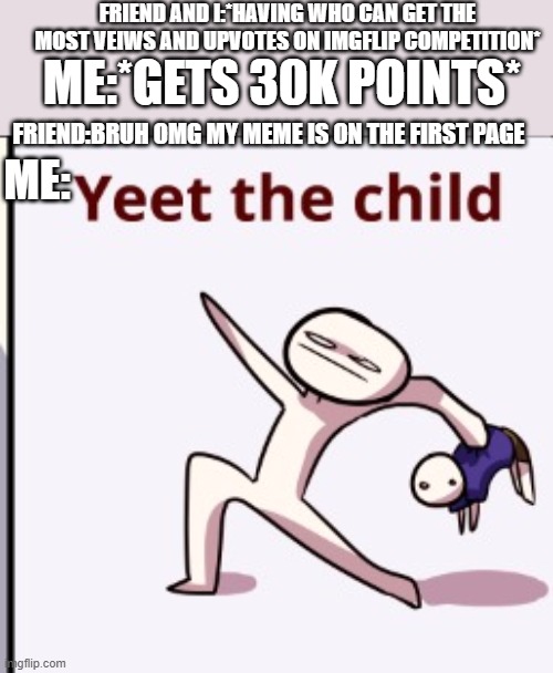 dear firend im talking about, YOU KNOW WHO U R BOY | FRIEND AND I:*HAVING WHO CAN GET THE MOST VEIWS AND UPVOTES ON IMGFLIP COMPETITION*; ME:*GETS 30K POINTS*; FRIEND:BRUH OMG MY MEME IS ON THE FIRST PAGE; ME: | image tagged in yeet the child,imgflip community,imgflip,me and the boys,100k points | made w/ Imgflip meme maker