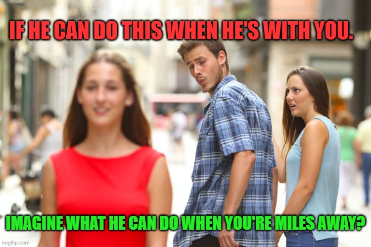 Distracted Boyfriend | IF HE CAN DO THIS WHEN HE'S WITH YOU. IMAGINE WHAT HE CAN DO WHEN YOU'RE MILES AWAY? | image tagged in memes,distracted boyfriend | made w/ Imgflip meme maker