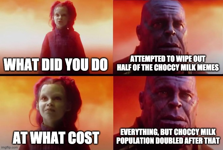thanos what did it cost | WHAT DID YOU DO ATTEMPTED TO WIPE OUT HALF OF THE CHOCCY MILK MEMES AT WHAT COST EVERYTHING, BUT CHOCCY MILK POPULATION DOUBLED AFTER THAT | image tagged in thanos what did it cost | made w/ Imgflip meme maker