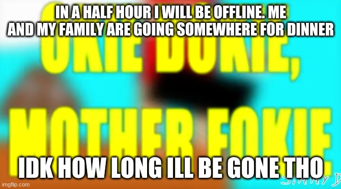okie dokie, mother fokie | IN A HALF HOUR I WILL BE OFFLINE. ME AND MY FAMILY ARE GOING SOMEWHERE FOR DINNER; IDK HOW LONG ILL BE GONE THO | image tagged in okie dokie mother fokie | made w/ Imgflip meme maker