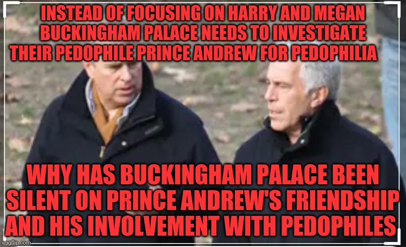 Prince andrew | INSTEAD OF FOCUSING ON HARRY AND MEGAN BUCKINGHAM PALACE NEEDS TO INVESTIGATE THEIR PEDOPHILE PRINCE ANDREW FOR PEDOPHILIA; WHY HAS BUCKINGHAM PALACE BEEN SILENT ON PRINCE ANDREW'S FRIENDSHIP AND HIS INVOLVEMENT WITH PEDOPHILES | image tagged in prince andrew | made w/ Imgflip meme maker