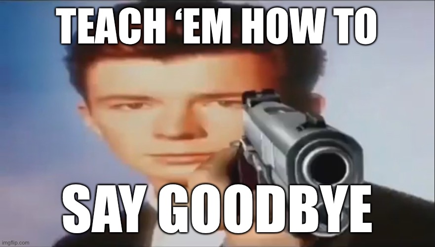 LOL | TEACH ‘EM HOW TO; SAY GOODBYE | image tagged in say goodbye,funny,hamilton,rickrolling,musicals,songs | made w/ Imgflip meme maker