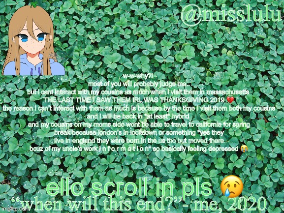 Anoucment template | w-w-why?! 
most of you will probably judge me..
but i cant interact with my cousins as much when i visit them in massachusetts 
THE LAST TIME I SAW THEM IRL WAS THANKSGIVING 2019 💔
the reason i can’t interact with them as much is because by the time I visit them both my cousins and i will be back in *at least* hybrid 
and my cousins on my moms side wont be able to travel to california for spring break because london’s in lockdown or something *yes they live in england they were born in the us tho but moved there bcuz of my uncle’s work i n f o r m a t i o n* so basically feeling depressed 😭; ello scroll in pls 😢 | image tagged in template | made w/ Imgflip meme maker