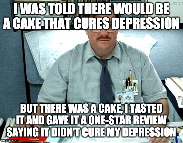 I Was Told There Would Be Meme | I WAS TOLD THERE WOULD BE A CAKE THAT CURES DEPRESSION BUT THERE WAS A CAKE, I TASTED IT AND GAVE IT A ONE-STAR REVIEW SAYING IT DIDN'T CURE | image tagged in memes,i was told there would be | made w/ Imgflip meme maker