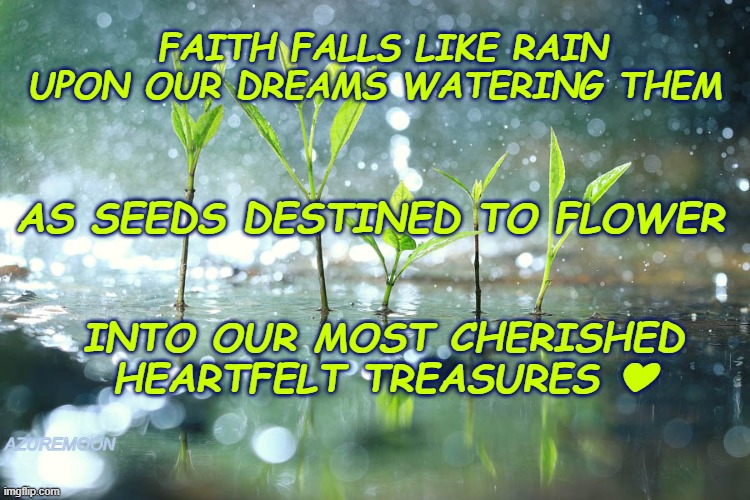 Reasons to Keep Moving Forward  Dreams In Every Footstep | FAITH FALLS LIKE RAIN UPON OUR DREAMS WATERING THEM; AS SEEDS DESTINED TO FLOWER; INTO OUR MOST CHERISHED HEARTFELT TREASURES ❤; AZUREMOON | image tagged in happiness,overjoyed,braveheart,true love,rain,inspirational memes | made w/ Imgflip meme maker