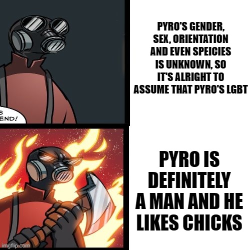 TF2 players understand
(mod note: Yeah I get what you're going for.) | PYRO'S GENDER, SEX, ORIENTATION AND EVEN SPEICIES IS UNKNOWN, SO IT'S ALRIGHT TO ASSUME THAT PYRO'S LGBT; PYRO IS DEFINITELY A MAN AND HE LIKES CHICKS | image tagged in tf2 pyro mad,team fortress 2,gaymer,pyro | made w/ Imgflip meme maker
