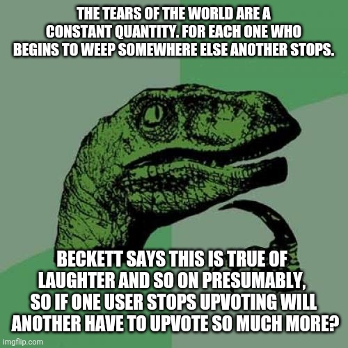 What if the number of upvotes to ever happen online was decided (metaphysically) before the ever internet existed? | THE TEARS OF THE WORLD ARE A CONSTANT QUANTITY. FOR EACH ONE WHO BEGINS TO WEEP SOMEWHERE ELSE ANOTHER STOPS. BECKETT SAYS THIS IS TRUE OF 
LAUGHTER AND SO ON PRESUMABLY, 
SO IF ONE USER STOPS UPVOTING WILL
 ANOTHER HAVE TO UPVOTE SO MUCH MORE? | image tagged in memes,philosoraptor | made w/ Imgflip meme maker