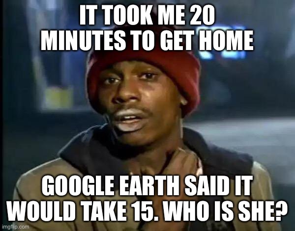 How long it takes to get home | IT TOOK ME 20 MINUTES TO GET HOME; GOOGLE EARTH SAID IT WOULD TAKE 15. WHO IS SHE? | image tagged in memes,y'all got any more of that | made w/ Imgflip meme maker