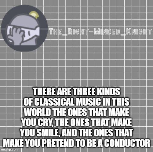 No? | THERE ARE THREE KINDS OF CLASSICAL MUSIC IN THIS WORLD THE ONES THAT MAKE YOU CRY, THE ONES THAT MAKE YOU SMILE, AND THE ONES THAT MAKE YOU PRETEND TO BE A CONDUCTOR | image tagged in words | made w/ Imgflip meme maker