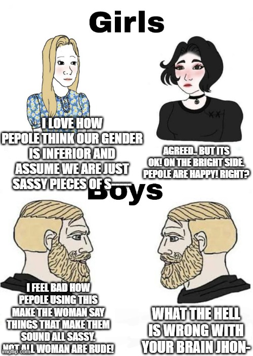 DONT ASSUME! | I LOVE HOW PEPOLE THINK OUR GENDER IS INFERIOR AND ASSUME WE ARE JUST SASSY PIECES OF S-----; AGREED.. BUT ITS OK! ON THE BRIGHT SIDE. PEPOLE ARE HAPPY! RIGHT? I FEEL BAD HOW PEPOLE USING THIS MAKE THE WOMAN SAY THINGS THAT MAKE THEM SOUND ALL SASSY. NOT ALL WOMAN ARE RUDE! WHAT THE HELL IS WRONG WITH YOUR BRAIN JHON- | image tagged in girls vs boys | made w/ Imgflip meme maker