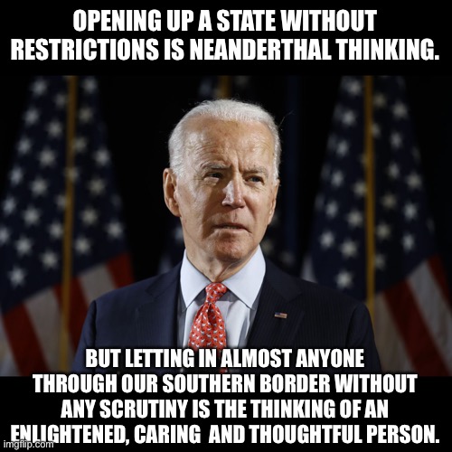 Covid is welcome to cross the border | OPENING UP A STATE WITHOUT RESTRICTIONS IS NEANDERTHAL THINKING. BUT LETTING IN ALMOST ANYONE THROUGH OUR SOUTHERN BORDER WITHOUT ANY SCRUTINY IS THE THINKING OF AN ENLIGHTENED, CARING  AND THOUGHTFUL PERSON. | image tagged in come on man biden | made w/ Imgflip meme maker