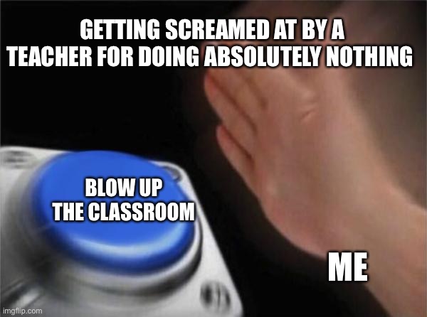 When your teacher is being slightly to annoying | GETTING SCREAMED AT BY A TEACHER FOR DOING ABSOLUTELY NOTHING; BLOW UP THE CLASSROOM; ME | image tagged in memes,blank nut button | made w/ Imgflip meme maker