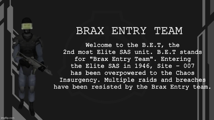 Brax Entry Team | Welcome to the B.E.T, the 2nd most Elite SAS unit. B.E.T stands for "Brax Entry Team". Entering the Elite SAS in 1946, Site - 007 has been overpowered to the Chaos Insurgency. Multiple raids and breaches have been resisted by the Brax Entry team. BRAX ENTRY TEAM | image tagged in brax entry team | made w/ Imgflip meme maker