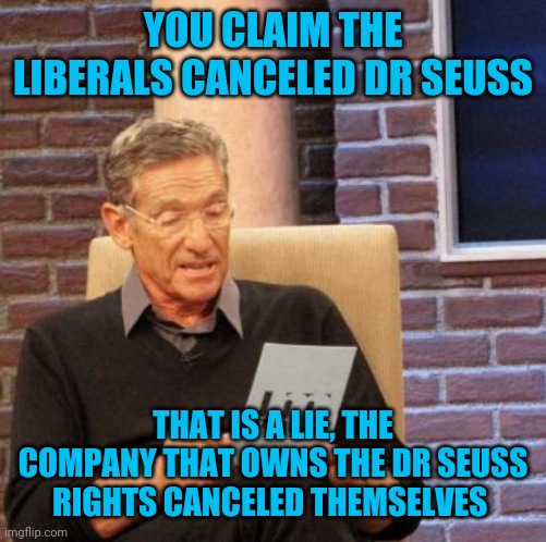 Maury Lie Detector Meme | YOU CLAIM THE LIBERALS CANCELED DR SEUSS; THAT IS A LIE, THE COMPANY THAT OWNS THE DR SEUSS RIGHTS CANCELED THEMSELVES | image tagged in memes,maury lie detector | made w/ Imgflip meme maker
