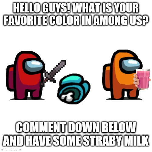 What is your fav color in among us | HELLO GUYS! WHAT IS YOUR FAVORITE COLOR IN AMONG US? COMMENT DOWN BELOW AND HAVE SOME STRABY MILK | image tagged in memes,blank transparent square,among us,favorite,color,straby milk | made w/ Imgflip meme maker