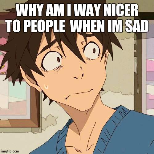 Edamura wtf | WHY AM I WAY NICER TO PEOPLE  WHEN IM SAD | image tagged in edamura wtf | made w/ Imgflip meme maker
