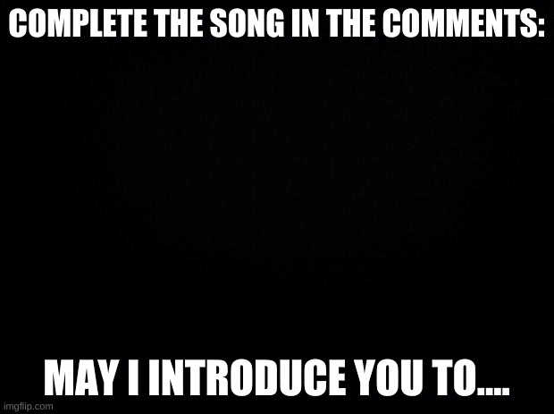 song | COMPLETE THE SONG IN THE COMMENTS:; MAY I INTRODUCE YOU TO.... | image tagged in black background | made w/ Imgflip meme maker