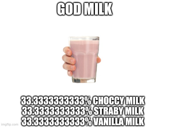 GOD MILK | GOD MILK; 33.3333333333% CHOCCY MILK
33.3333333333% STRABY MILK
33.3333333333% VANILLA MILK | image tagged in blank white template | made w/ Imgflip meme maker